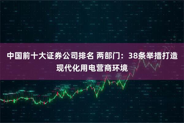 中国前十大证券公司排名 两部门：38条举措打造现代化用电营商环境
