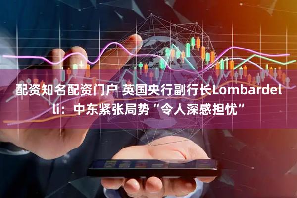 配资知名配资门户 英国央行副行长Lombardelli：中东紧张局势“令人深感担忧”