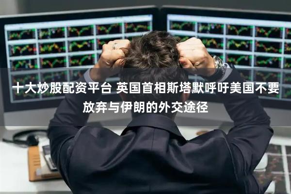 十大炒股配资平台 英国首相斯塔默呼吁美国不要放弃与伊朗的外交途径
