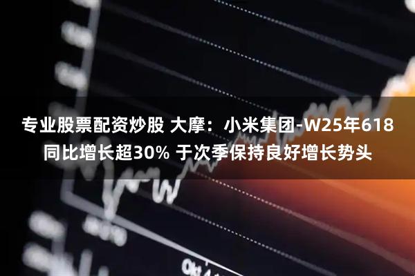 专业股票配资炒股 大摩：小米集团-W25年618同比增长超30% 于次季保持良好增长势头