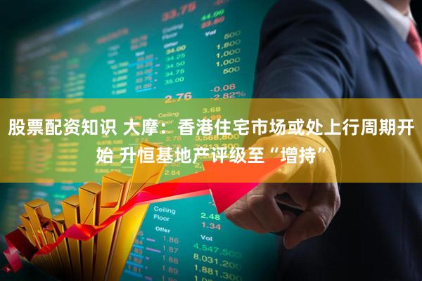股票配资知识 大摩：香港住宅市场或处上行周期开始 升恒基地产评级至“增持”