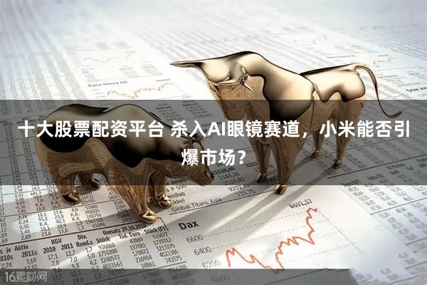 十大股票配资平台 杀入AI眼镜赛道，小米能否引爆市场？