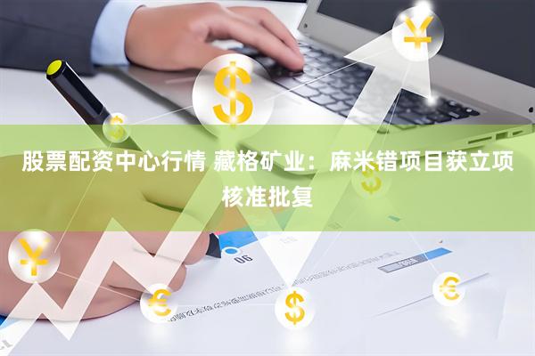 股票配资中心行情 藏格矿业：麻米错项目获立项核准批复