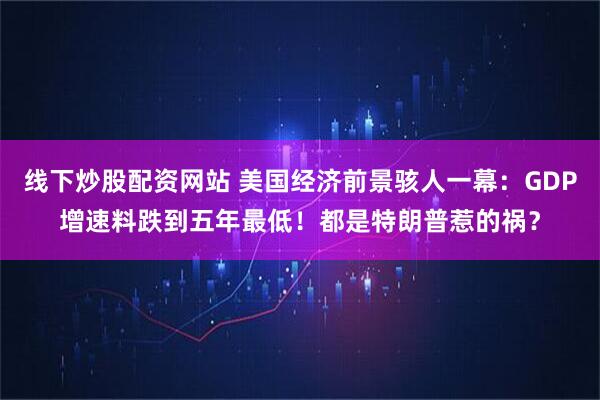 线下炒股配资网站 美国经济前景骇人一幕：GDP增速料跌到五年最低！都是特朗普惹的祸？