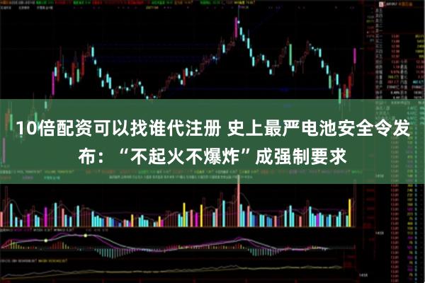 10倍配资可以找谁代注册 史上最严电池安全令发布：“不起火不爆炸”成强制要求