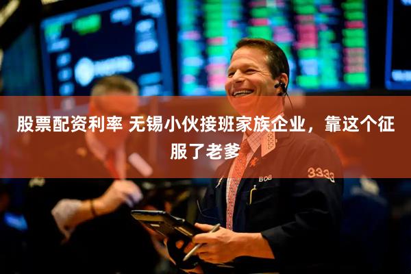 股票配资利率 无锡小伙接班家族企业，靠这个征服了老爹