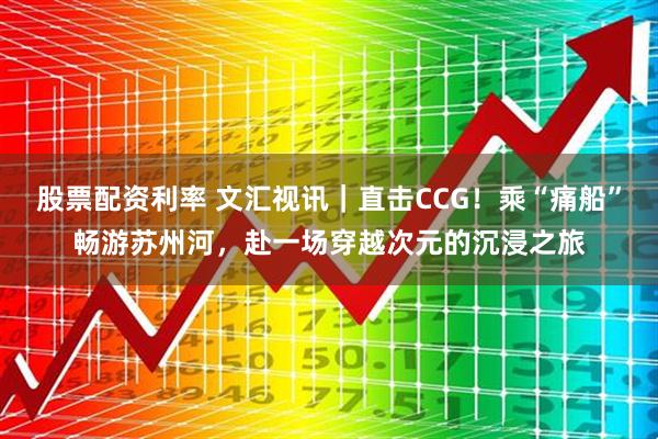 股票配资利率 文汇视讯｜直击CCG！乘“痛船”畅游苏州河，赴一场穿越次元的沉浸之旅