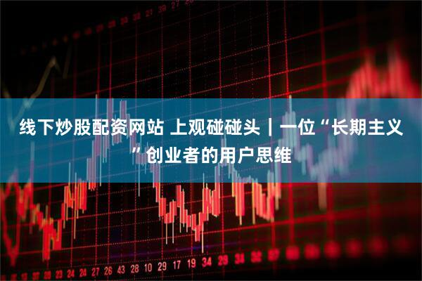 线下炒股配资网站 上观碰碰头｜一位“长期主义”创业者的用户思维