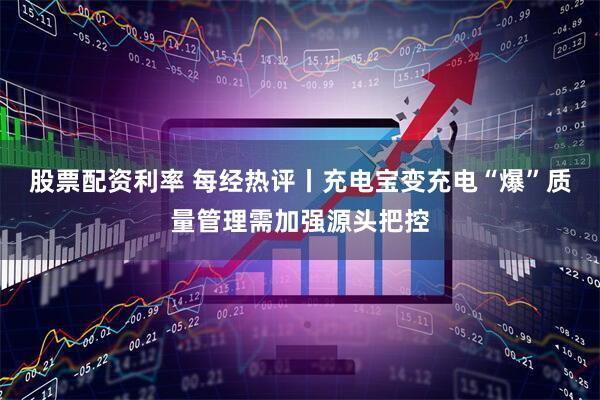 股票配资利率 每经热评丨充电宝变充电“爆”质量管理需加强源头把控