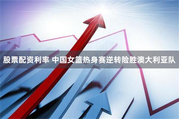 股票配资利率 中国女篮热身赛逆转险胜澳大利亚队