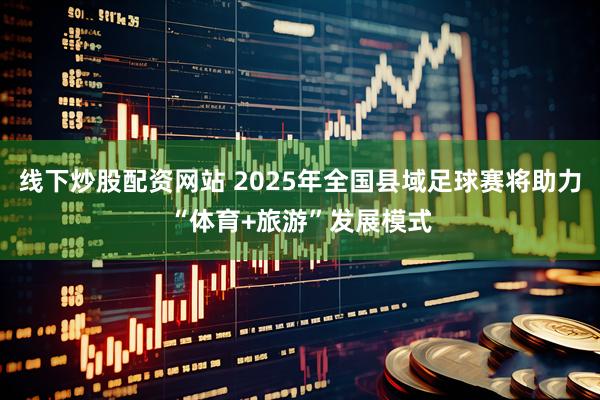 线下炒股配资网站 2025年全国县域足球赛将助力“体育+旅游”发展模式
