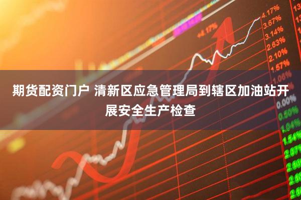 期货配资门户 清新区应急管理局到辖区加油站开展安全生产检查