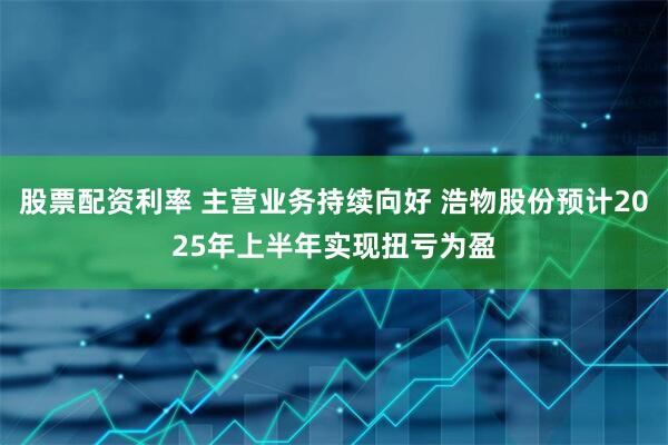 股票配资利率 主营业务持续向好 浩物股份预计2025年上半年实现扭亏为盈