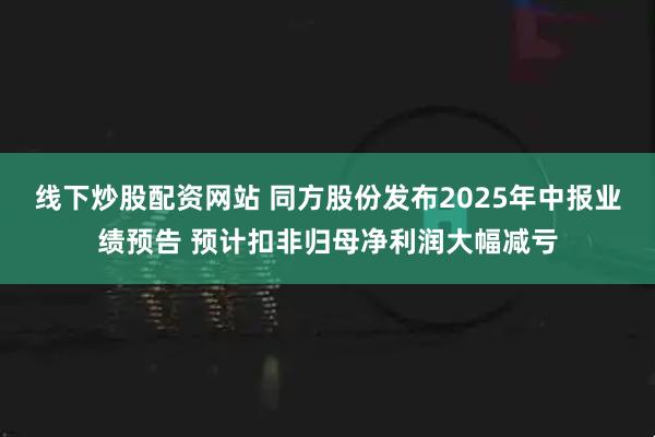线下炒股配资网站 同方股份发布2025年中报业绩预告 预计扣非归母净利润大幅减亏