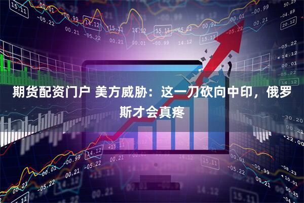 期货配资门户 美方威胁：这一刀砍向中印，俄罗斯才会真疼