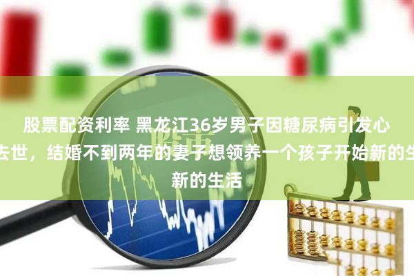 股票配资利率 黑龙江36岁男子因糖尿病引发心衰去世，结婚不到两年的妻子想领养一个孩子开始新的生活