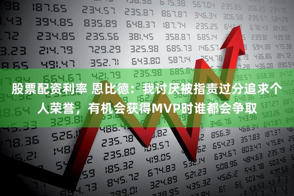 股票配资利率 恩比德：我讨厌被指责过分追求个人荣誉，有机会获得MVP时谁都会争取