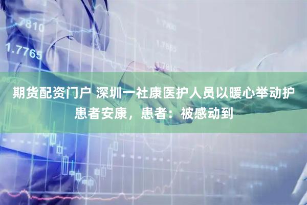 期货配资门户 深圳一社康医护人员以暖心举动护患者安康，患者：被感动到