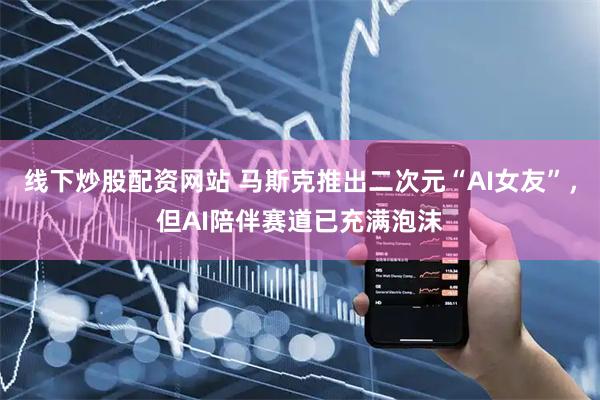 线下炒股配资网站 马斯克推出二次元“AI女友”，但AI陪伴赛道已充满泡沫