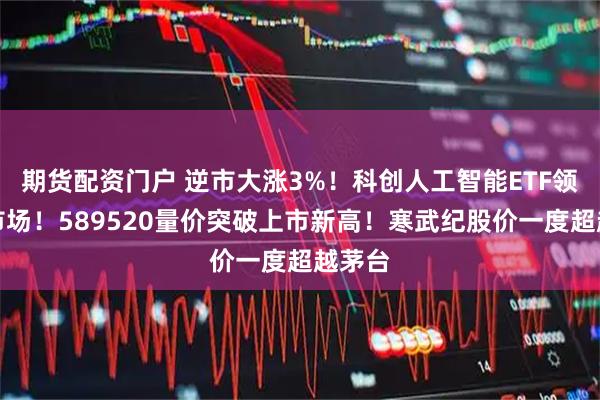 期货配资门户 逆市大涨3%！科创人工智能ETF领跑全市场！589520量价突破上市新高！寒武纪股价一度超越茅台