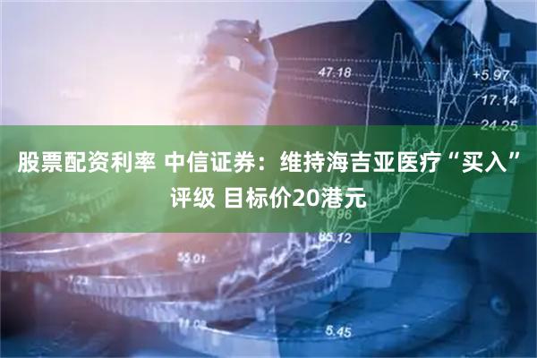 股票配资利率 中信证券：维持海吉亚医疗“买入”评级 目标价20港元