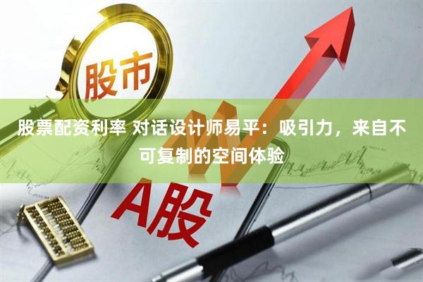 股票配资利率 对话设计师易平：吸引力，来自不可复制的空间体验