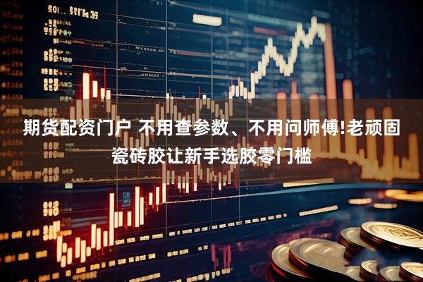 期货配资门户 不用查参数、不用问师傅!老顽固瓷砖胶让新手选胶零门槛