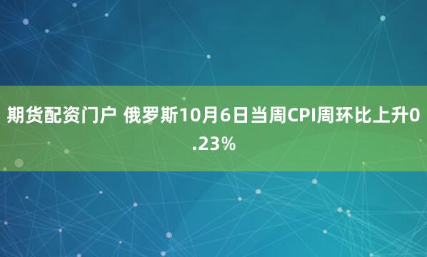 期货配资门户 俄罗斯10月6日当周CPI周环比上升0.23%