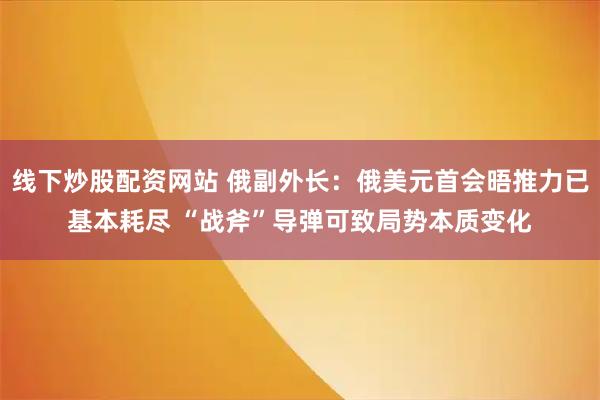 线下炒股配资网站 俄副外长：俄美元首会晤推力已基本耗尽 “战斧”导弹可致局势本质变化