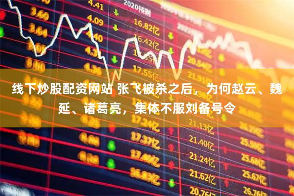线下炒股配资网站 张飞被杀之后，为何赵云、魏延、诸葛亮，集体不服刘备号令
