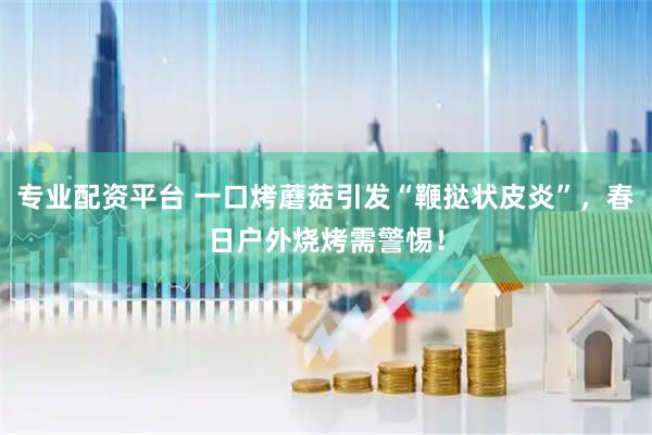 专业配资平台 一口烤蘑菇引发“鞭挞状皮炎”，春日户外烧烤需警惕！