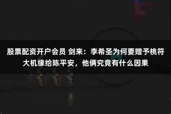 股票配资开户会员 剑来：李希圣为何要赠予桃符大机缘给陈平安，他俩究竟有什么因果