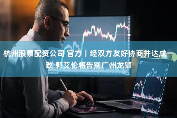 杭州股票配资公司 官方|经双方友好协商并达成一致 郭艾伦将告别广州龙狮